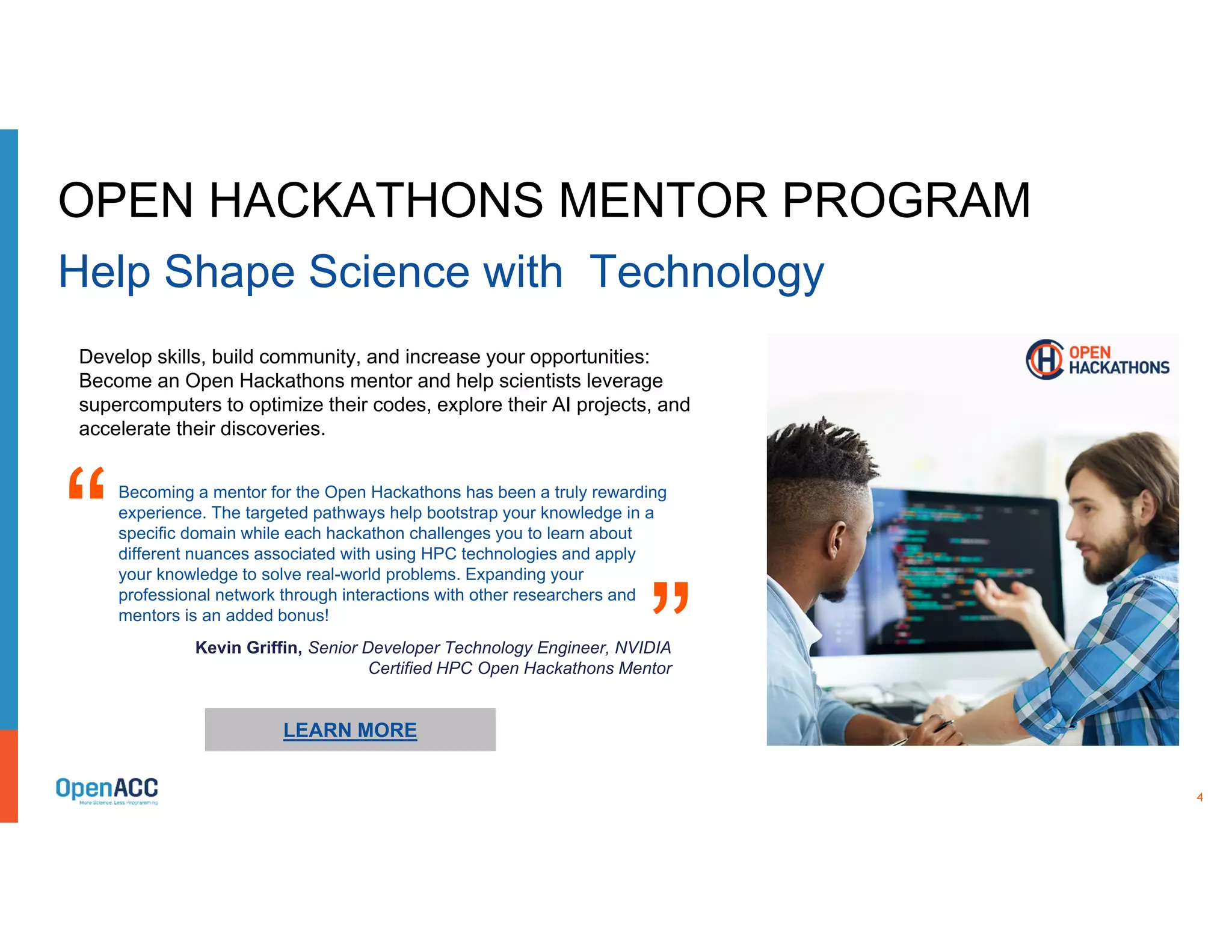 4
LEARN MORE
Develop skills, build community, and increase your opportunities:
Become an Open Hackathons mentor and help scientists leverage
supercomputers to optimize their codes, explore their AI projects, and
accelerate their discoveries.
OPEN HACKATHONS MENTOR PROGRAM
Help Shape Science with Technology
Becoming a mentor for the Open Hackathons has been a truly rewarding
experience. The targeted pathways help bootstrap your knowledge in a
specific domain while each hackathon challenges you to learn about
different nuances associated with using HPC technologies and apply
your knowledge to solve real-world problems. Expanding your
professional network through interactions with other researchers and
mentors is an added bonus!
“ “
Kevin Griffin, Senior Developer Technology Engineer, NVIDIA
Certified HPC Open Hackathons Mentor
 