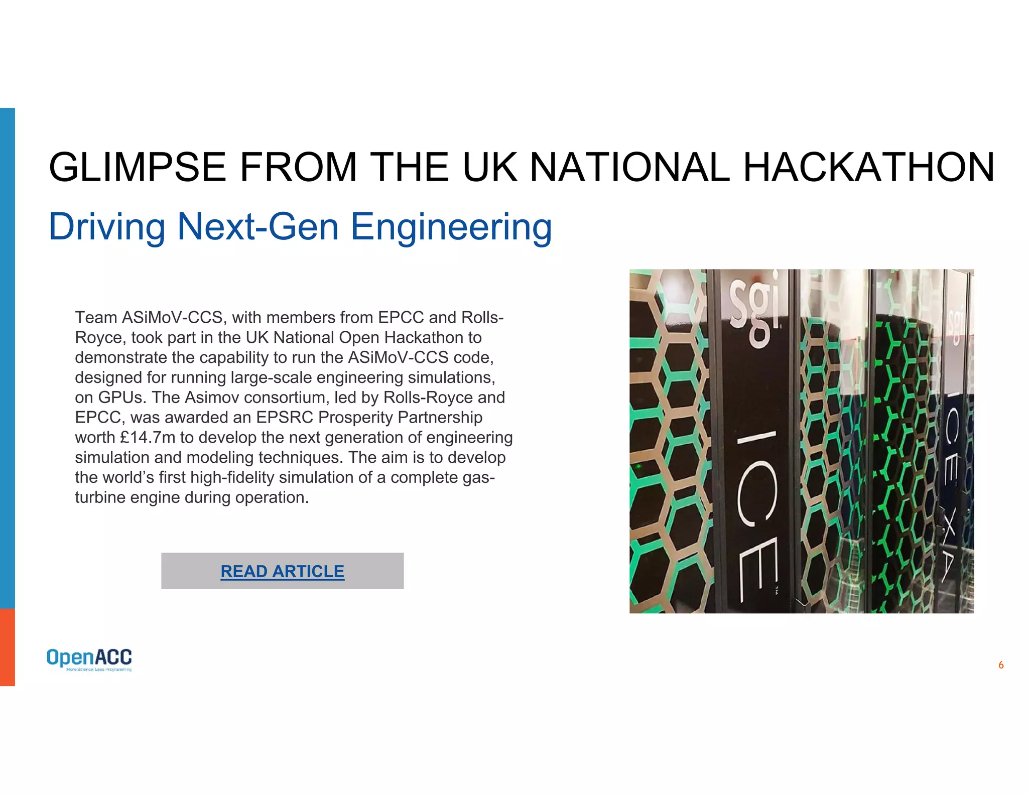 6
READ ARTICLE
Team ASiMoV-CCS, with members from EPCC and Rolls-
Royce, took part in the UK National Open Hackathon to
demonstrate the capability to run the ASiMoV-CCS code,
designed for running large-scale engineering simulations,
on GPUs. The Asimov consortium, led by Rolls-Royce and
EPCC, was awarded an EPSRC Prosperity Partnership
worth £14.7m to develop the next generation of engineering
simulation and modeling techniques. The aim is to develop
the world’s first high-fidelity simulation of a complete gas-
turbine engine during operation.
GLIMPSE FROM THE UK NATIONAL HACKATHON
Driving Next-Gen Engineering
 