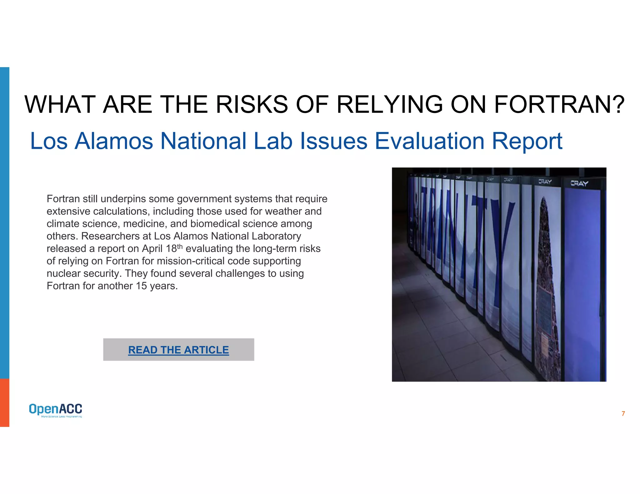 7
READ THE ARTICLE
Fortran still underpins some government systems that require
extensive calculations, including those used for weather and
climate science, medicine, and biomedical science among
others. Researchers at Los Alamos National Laboratory
released a report on April 18th evaluating the long-term risks
of relying on Fortran for mission-critical code supporting
nuclear security. They found several challenges to using
Fortran for another 15 years.
WHAT ARE THE RISKS OF RELYING ON FORTRAN?
Los Alamos National Lab Issues Evaluation Report
 