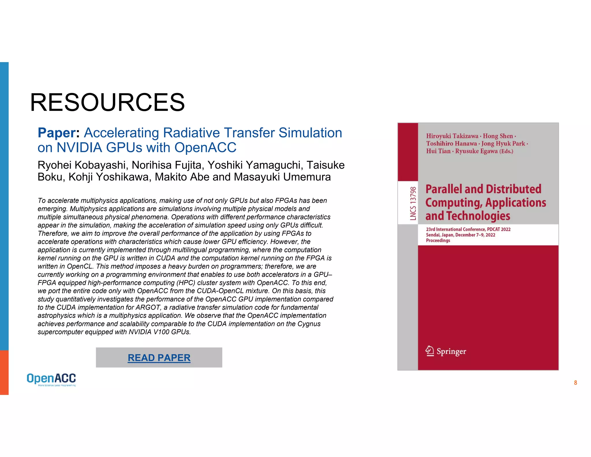 8
RESOURCES
To accelerate multiphysics applications, making use of not only GPUs but also FPGAs has been
emerging. Multiphysics applications are simulations involving multiple physical models and
multiple simultaneous physical phenomena. Operations with different performance characteristics
appear in the simulation, making the acceleration of simulation speed using only GPUs difficult.
Therefore, we aim to improve the overall performance of the application by using FPGAs to
accelerate operations with characteristics which cause lower GPU efficiency. However, the
application is currently implemented through multilingual programming, where the computation
kernel running on the GPU is written in CUDA and the computation kernel running on the FPGA is
written in OpenCL. This method imposes a heavy burden on programmers; therefore, we are
currently working on a programming environment that enables to use both accelerators in a GPU–
FPGA equipped high-performance computing (HPC) cluster system with OpenACC. To this end,
we port the entire code only with OpenACC from the CUDA-OpenCL mixture. On this basis, this
study quantitatively investigates the performance of the OpenACC GPU implementation compared
to the CUDA implementation for ARGOT, a radiative transfer simulation code for fundamental
astrophysics which is a multiphysics application. We observe that the OpenACC implementation
achieves performance and scalability comparable to the CUDA implementation on the Cygnus
supercomputer equipped with NVIDIA V100 GPUs.
READ PAPER
Paper: Accelerating Radiative Transfer Simulation
on NVIDIA GPUs with OpenACC
Ryohei Kobayashi, Norihisa Fujita, Yoshiki Yamaguchi, Taisuke
Boku, Kohji Yoshikawa, Makito Abe and Masayuki Umemura
 