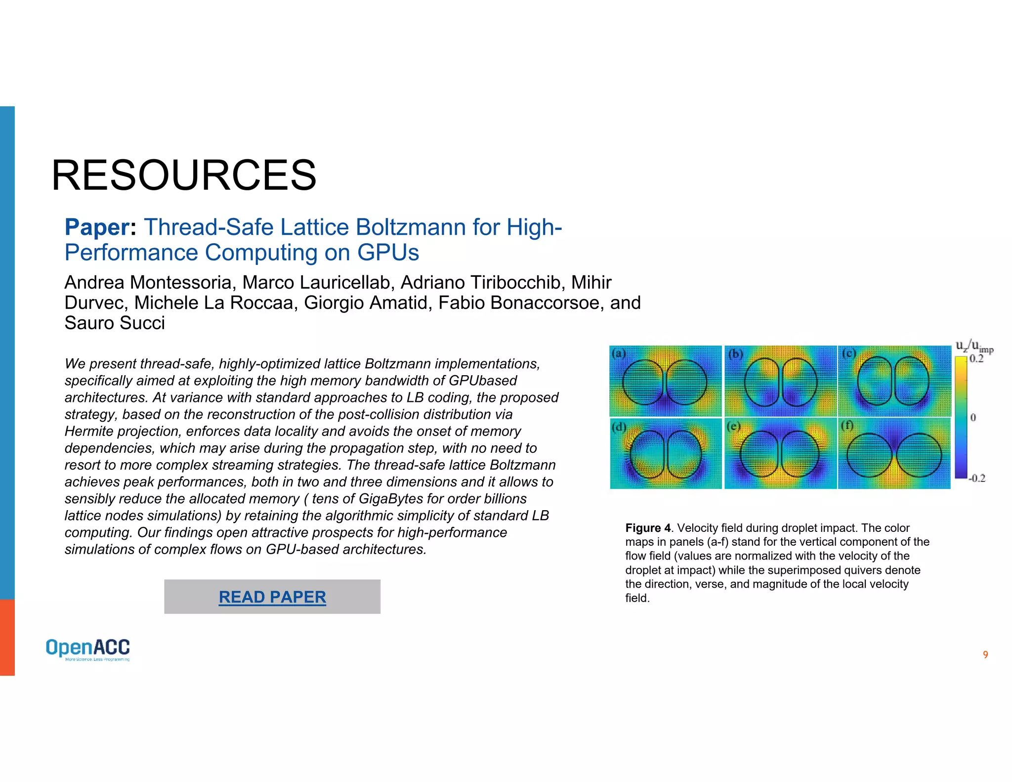 9
RESOURCES
We present thread-safe, highly-optimized lattice Boltzmann implementations,
specifically aimed at exploiting the high memory bandwidth of GPUbased
architectures. At variance with standard approaches to LB coding, the proposed
strategy, based on the reconstruction of the post-collision distribution via
Hermite projection, enforces data locality and avoids the onset of memory
dependencies, which may arise during the propagation step, with no need to
resort to more complex streaming strategies. The thread-safe lattice Boltzmann
achieves peak performances, both in two and three dimensions and it allows to
sensibly reduce the allocated memory ( tens of GigaBytes for order billions
lattice nodes simulations) by retaining the algorithmic simplicity of standard LB
computing. Our findings open attractive prospects for high-performance
simulations of complex flows on GPU-based architectures.
READ PAPER
Paper: Thread-Safe Lattice Boltzmann for High-
Performance Computing on GPUs
Andrea Montessoria, Marco Lauricellab, Adriano Tiribocchib, Mihir
Durvec, Michele La Roccaa, Giorgio Amatid, Fabio Bonaccorsoe, and
Sauro Succi
Figure 4. Velocity field during droplet impact. The color
maps in panels (a-f) stand for the vertical component of the
flow field (values are normalized with the velocity of the
droplet at impact) while the superimposed quivers denote
the direction, verse, and magnitude of the local velocity
field.
 