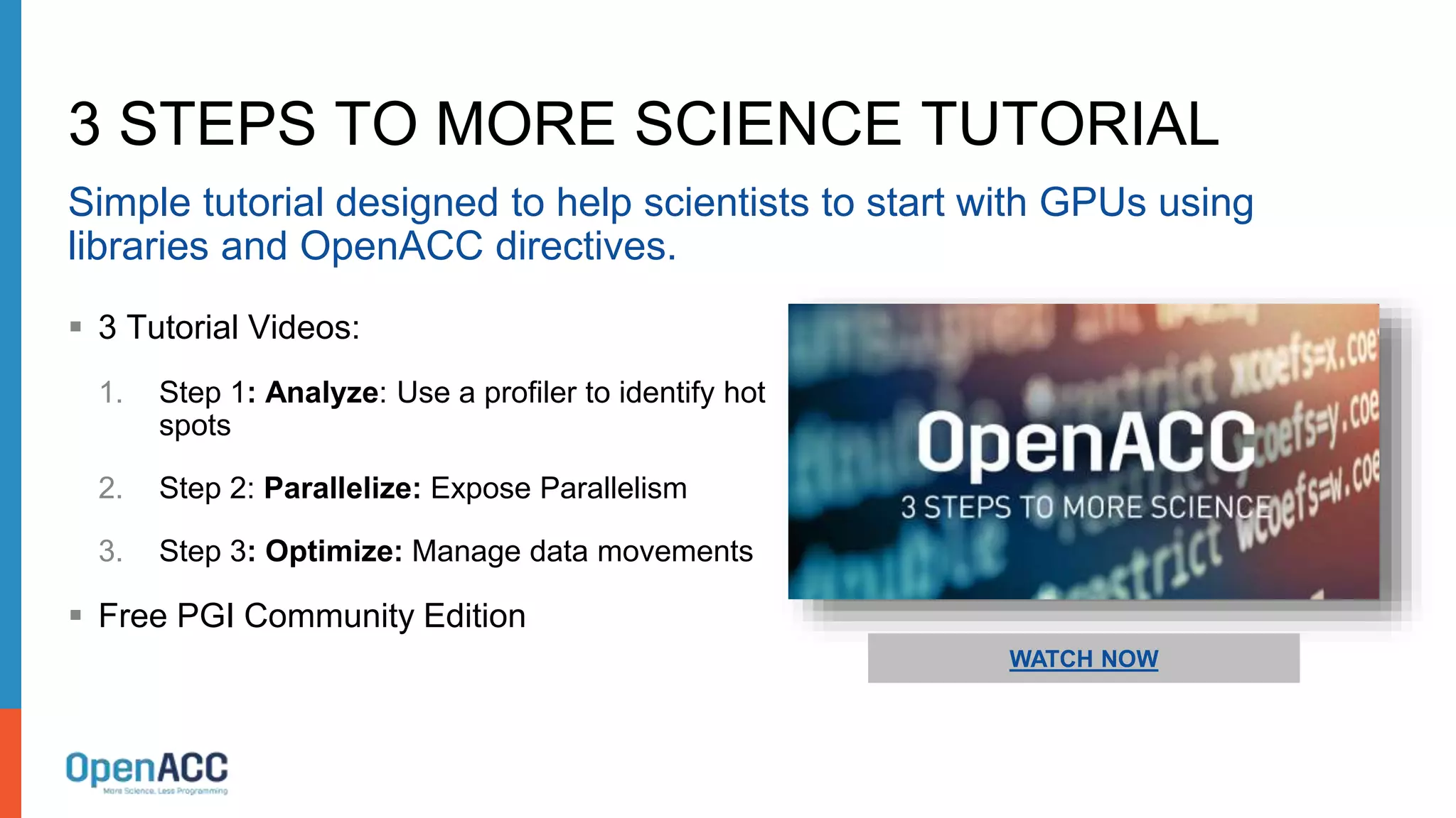 3 STEPS TO MORE SCIENCE TUTORIAL
Simple tutorial designed to help scientists to start with GPUs using
libraries and OpenACC directives.
 3 Tutorial Videos:
1. Step 1: Analyze: Use a profiler to identify hot
spots
2. Step 2: Parallelize: Expose Parallelism
3. Step 3: Optimize: Manage data movements
 Free PGI Community Edition
WATCH NOW
 