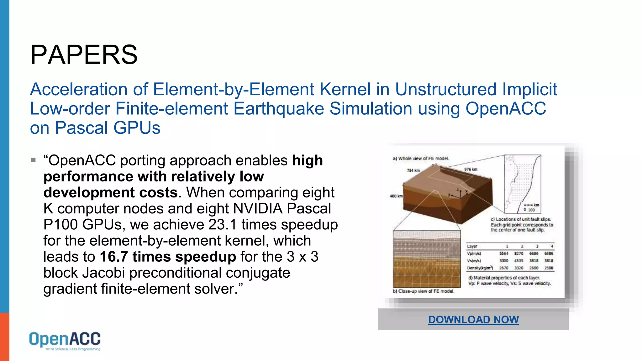 PAPERS
Acceleration of Element-by-Element Kernel in Unstructured Implicit
Low-order Finite-element Earthquake Simulation using OpenACC
on Pascal GPUs
 “OpenACC porting approach enables high
performance with relatively low
development costs. When comparing eight
K computer nodes and eight NVIDIA Pascal
P100 GPUs, we achieve 23.1 times speedup
for the element-by-element kernel, which
leads to 16.7 times speedup for the 3 x 3
block Jacobi preconditional conjugate
gradient finite-element solver.”
DOWNLOAD NOW
 