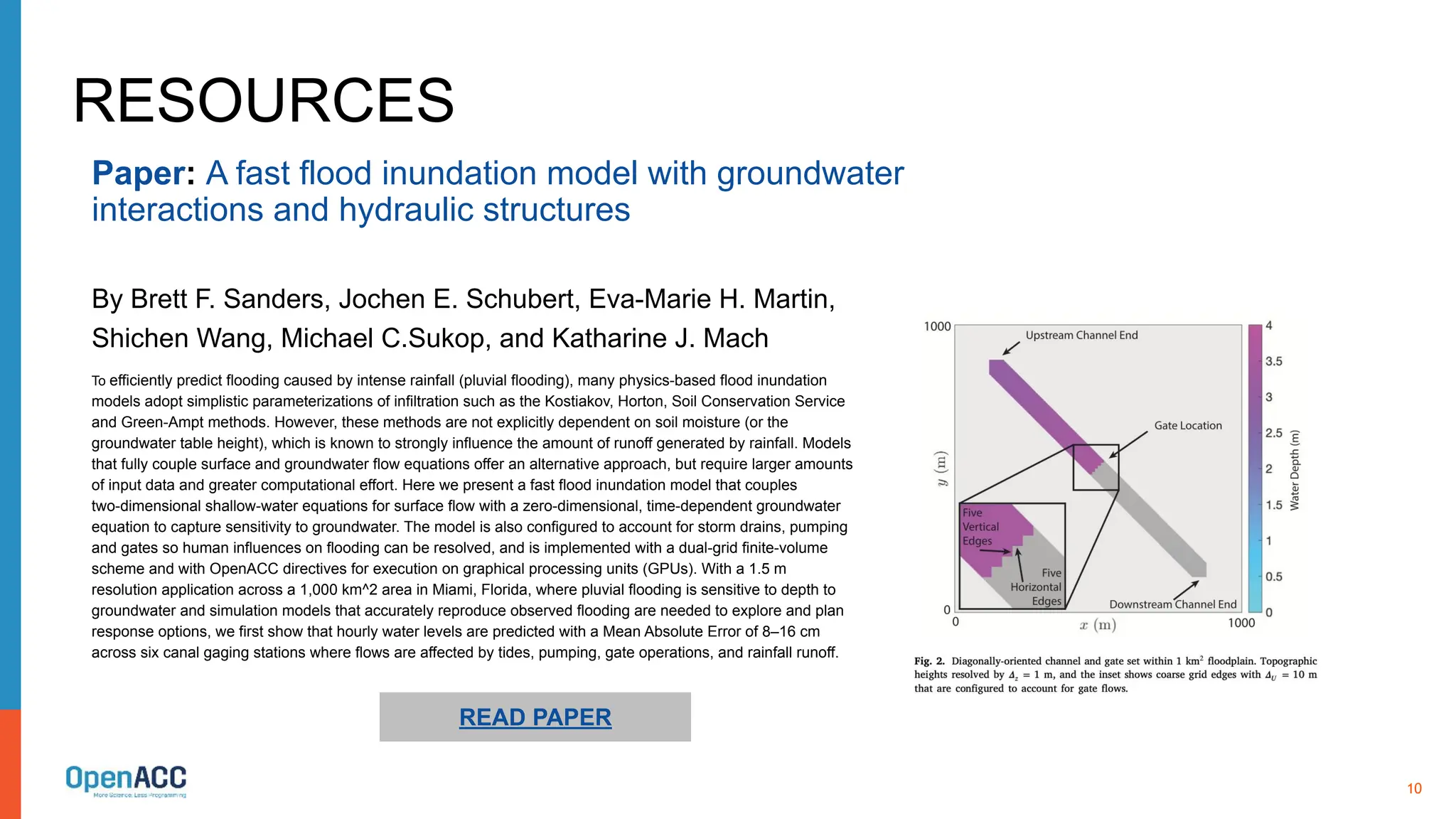 10
Paper: A fast flood inundation model with groundwater
interactions and hydraulic structures
By Brett F. Sanders, Jochen E. Schubert, Eva-Marie H. Martin,
Shichen Wang, Michael C.Sukop, and Katharine J. Mach
RESOURCES
To efficiently predict flooding caused by intense rainfall (pluvial flooding), many physics-based flood inundation
models adopt simplistic parameterizations of infiltration such as the Kostiakov, Horton, Soil Conservation Service
and Green-Ampt methods. However, these methods are not explicitly dependent on soil moisture (or the
groundwater table height), which is known to strongly influence the amount of runoff generated by rainfall. Models
that fully couple surface and groundwater flow equations offer an alternative approach, but require larger amounts
of input data and greater computational effort. Here we present a fast flood inundation model that couples
two-dimensional shallow-water equations for surface flow with a zero-dimensional, time-dependent groundwater
equation to capture sensitivity to groundwater. The model is also configured to account for storm drains, pumping
and gates so human influences on flooding can be resolved, and is implemented with a dual-grid finite-volume
scheme and with OpenACC directives for execution on graphical processing units (GPUs). With a 1.5 m
resolution application across a 1,000 km^2 area in Miami, Florida, where pluvial flooding is sensitive to depth to
groundwater and simulation models that accurately reproduce observed flooding are needed to explore and plan
response options, we first show that hourly water levels are predicted with a Mean Absolute Error of 8–16 cm
across six canal gaging stations where flows are affected by tides, pumping, gate operations, and rainfall runoff.
READ PAPER
 