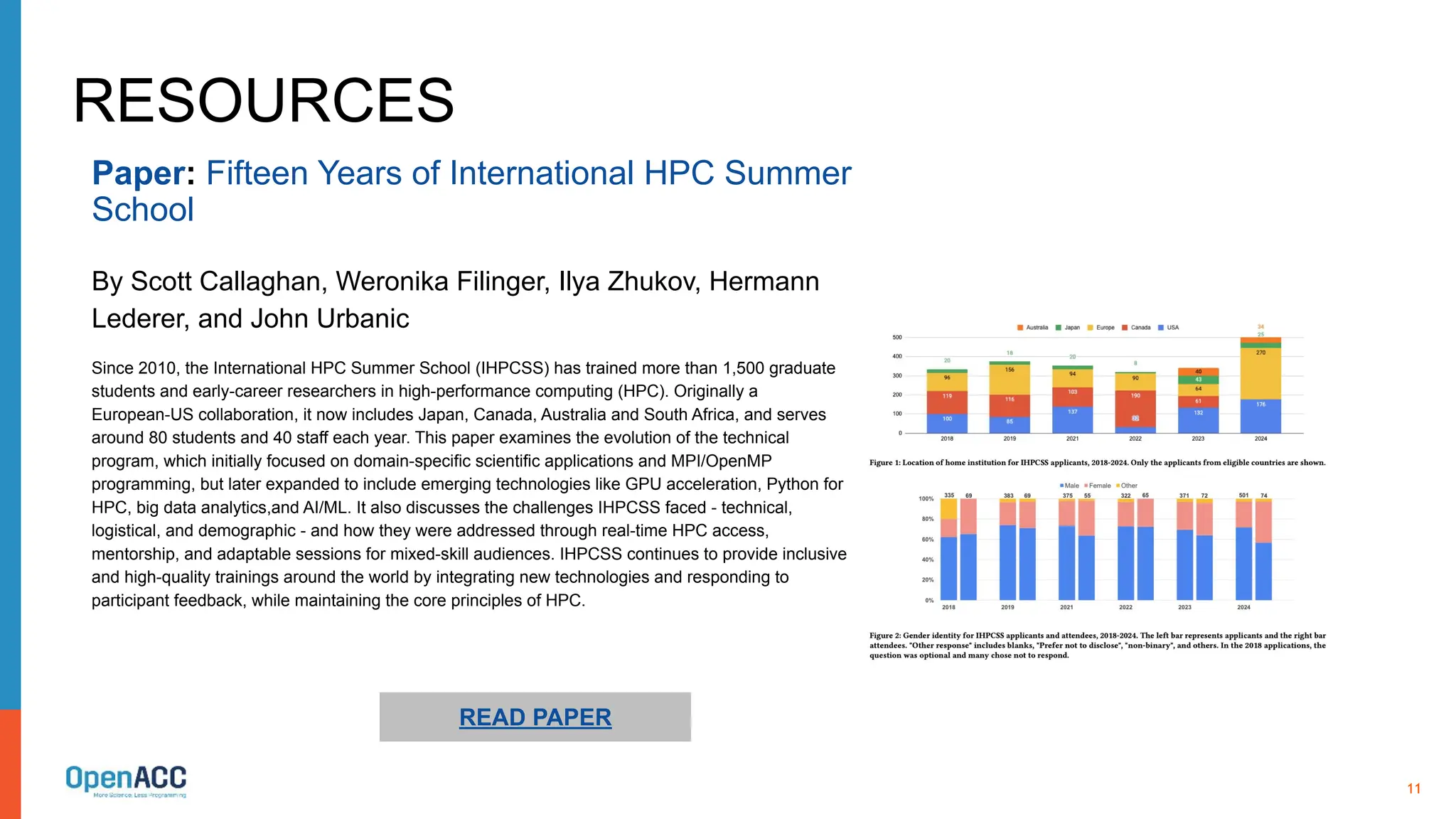 11
RESOURCES
Since 2010, the International HPC Summer School (IHPCSS) has trained more than 1,500 graduate
students and early-career researchers in high-performance computing (HPC). Originally a
European-US collaboration, it now includes Japan, Canada, Australia and South Africa, and serves
around 80 students and 40 staff each year. This paper examines the evolution of the technical
program, which initially focused on domain-specific scientific applications and MPI/OpenMP
programming, but later expanded to include emerging technologies like GPU acceleration, Python for
HPC, big data analytics,and AI/ML. It also discusses the challenges IHPCSS faced - technical,
logistical, and demographic - and how they were addressed through real-time HPC access,
mentorship, and adaptable sessions for mixed-skill audiences. IHPCSS continues to provide inclusive
and high-quality trainings around the world by integrating new technologies and responding to
participant feedback, while maintaining the core principles of HPC.
READ PAPER
Paper: Fifteen Years of International HPC Summer
School
By Scott Callaghan, Weronika Filinger, Ilya Zhukov, Hermann
Lederer, and John Urbanic
 