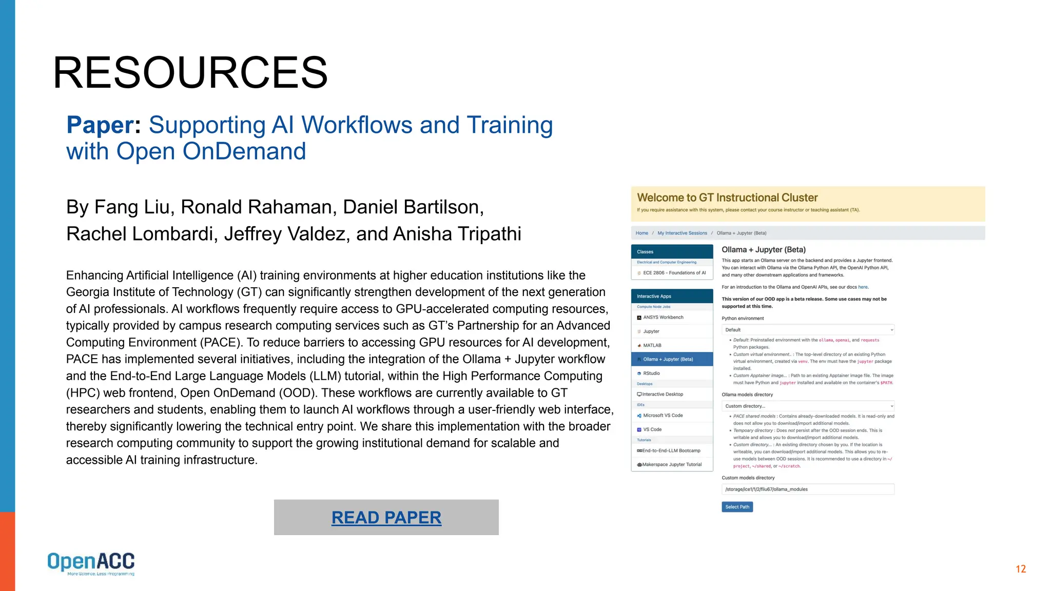 12
RESOURCES
Enhancing Artificial Intelligence (AI) training environments at higher education institutions like the
Georgia Institute of Technology (GT) can significantly strengthen development of the next generation
of AI professionals. AI workflows frequently require access to GPU-accelerated computing resources,
typically provided by campus research computing services such as GT’s Partnership for an Advanced
Computing Environment (PACE). To reduce barriers to accessing GPU resources for AI development,
PACE has implemented several initiatives, including the integration of the Ollama + Jupyter workflow
and the End-to-End Large Language Models (LLM) tutorial, within the High Performance Computing
(HPC) web frontend, Open OnDemand (OOD). These workflows are currently available to GT
researchers and students, enabling them to launch AI workflows through a user-friendly web interface,
thereby significantly lowering the technical entry point. We share this implementation with the broader
research computing community to support the growing institutional demand for scalable and
accessible AI training infrastructure.
READ PAPER
Paper: Supporting AI Workflows and Training
with Open OnDemand
By Fang Liu, Ronald Rahaman, Daniel Bartilson,
Rachel Lombardi, Jeffrey Valdez, and Anisha Tripathi
 