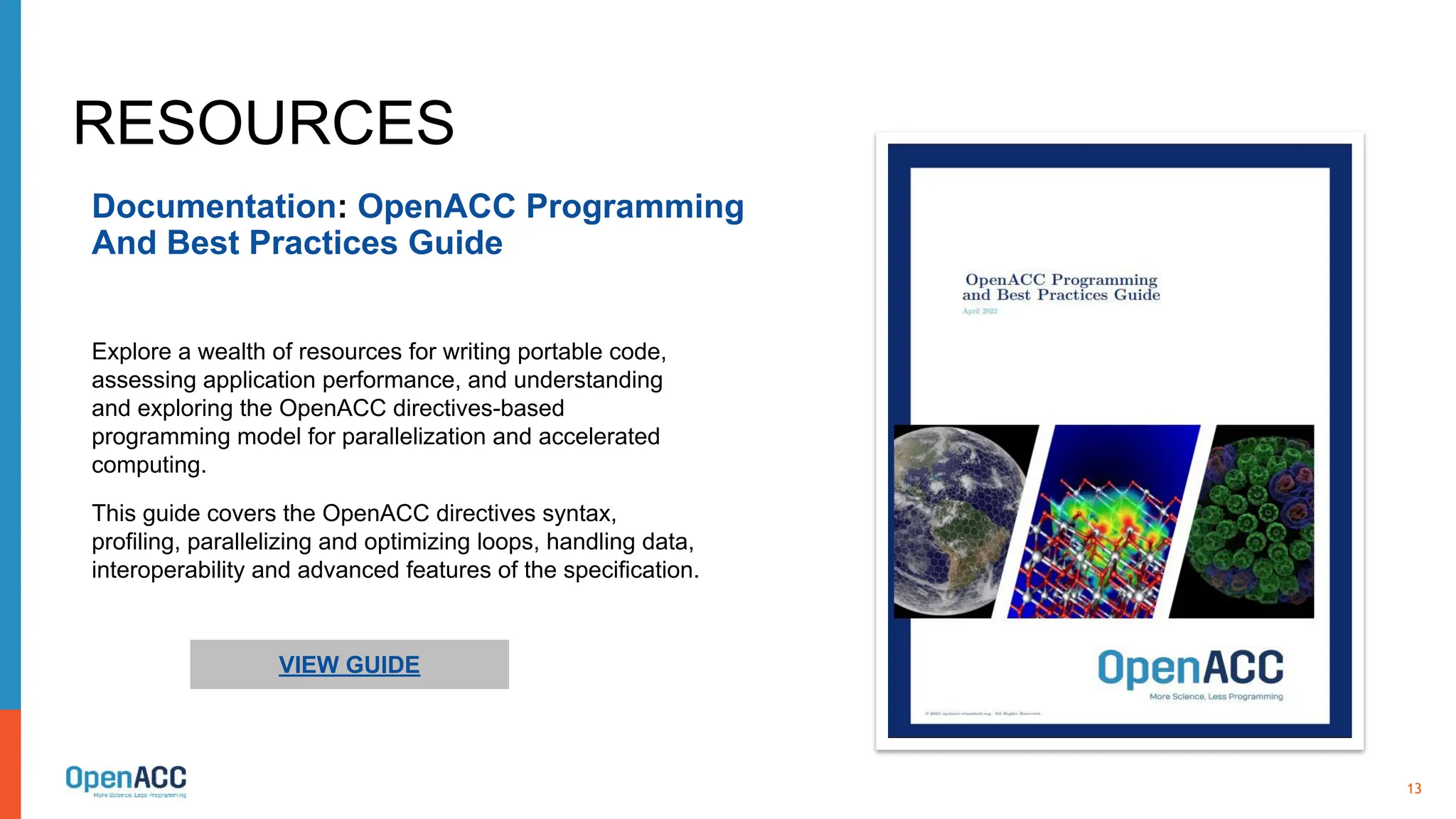 13
RESOURCES
Documentation: OpenACC Programming
And Best Practices Guide
VIEW GUIDE
Explore a wealth of resources for writing portable code,
assessing application performance, and understanding
and exploring the OpenACC directives-based
programming model for parallelization and accelerated
computing.
This guide covers the OpenACC directives syntax,
profiling, parallelizing and optimizing loops, handling data,
interoperability and advanced features of the specification.
 