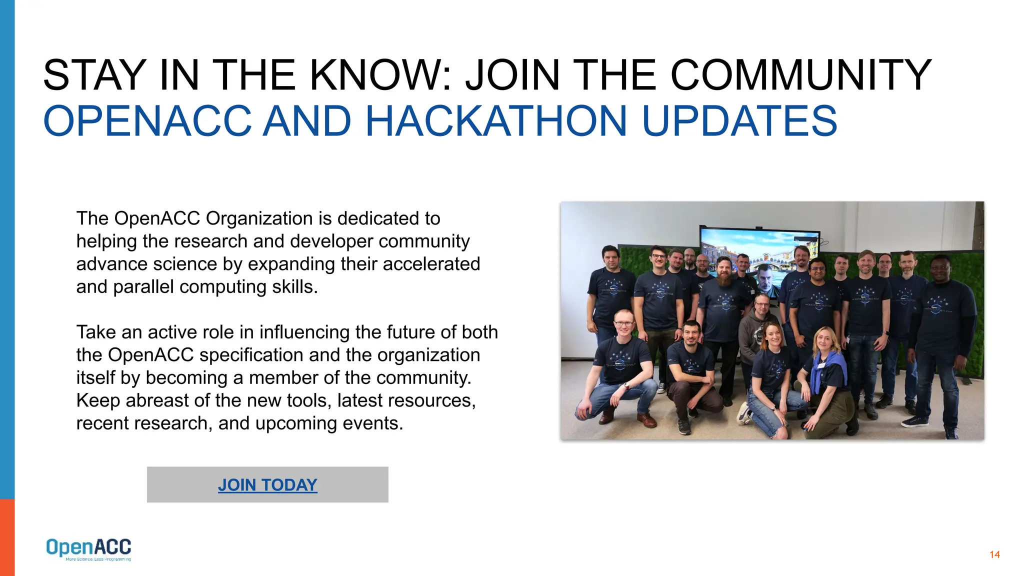 14
STAY IN THE KNOW: JOIN THE COMMUNITY
OPENACC AND HACKATHON UPDATES
JOIN TODAY
The OpenACC Organization is dedicated to
helping the research and developer community
advance science by expanding their accelerated
and parallel computing skills.
Take an active role in influencing the future of both
the OpenACC specification and the organization
itself by becoming a member of the community.
Keep abreast of the new tools, latest resources,
recent research, and upcoming events.
 