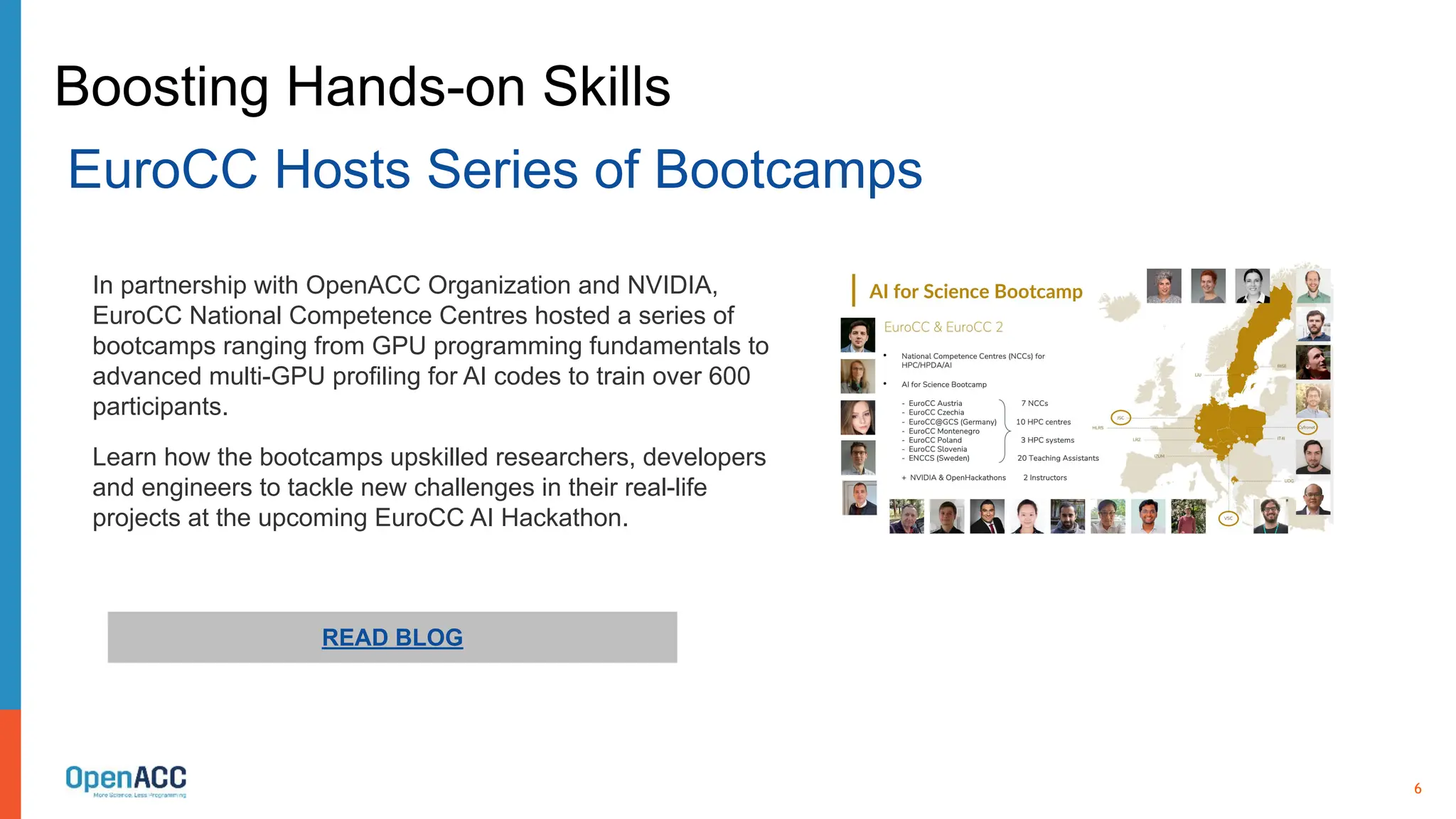 6
READ BLOG
In partnership with OpenACC Organization and NVIDIA,
EuroCC National Competence Centres hosted a series of
bootcamps ranging from GPU programming fundamentals to
advanced multi-GPU profiling for AI codes to train over 600
participants.
Learn how the bootcamps upskilled researchers, developers
and engineers to tackle new challenges in their real-life
projects at the upcoming EuroCC AI Hackathon.
Boosting Hands-on Skills
EuroCC Hosts Series of Bootcamps
 