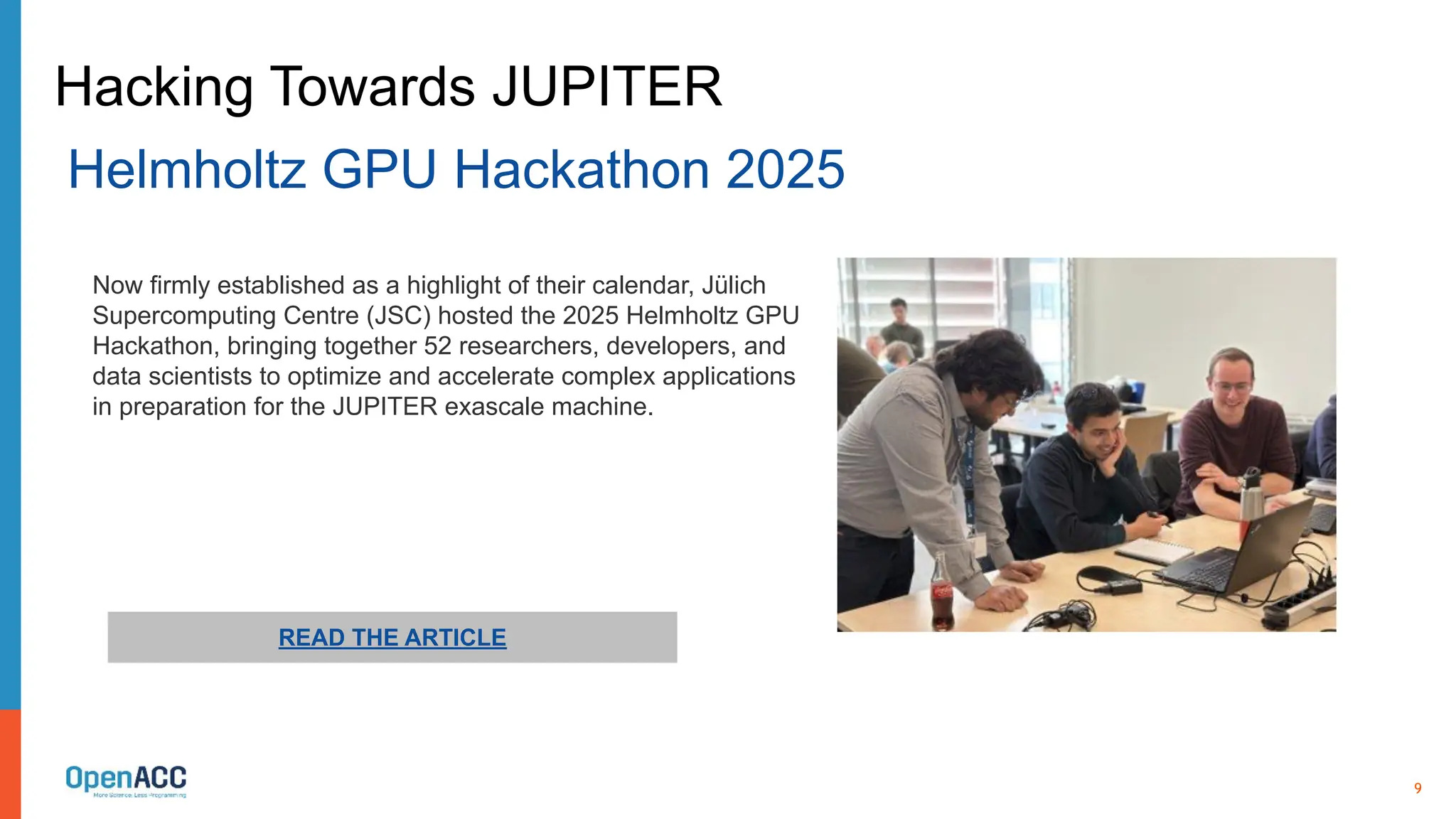9
READ THE ARTICLE
Now firmly established as a highlight of their calendar, Jülich
Supercomputing Centre (JSC) hosted the 2025 Helmholtz GPU
Hackathon, bringing together 52 researchers, developers, and
data scientists to optimize and accelerate complex applications
in preparation for the JUPITER exascale machine.
Hacking Towards JUPITER
Helmholtz GPU Hackathon 2025
 