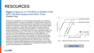 10
RESOURCES
Paper: 8 Steps to 3.7 TFLOP/s on NVIDIA V100
GPU: Roofline Analysis and Other Tricks
Charlene Yang
Performance optimization can be a daunting task especially as the hardware
architecture becomes more and more complex. This paper takes a kernel from
the Materials Science code BerkeleyGW and demonstrates a few performance
analysis and optimization techniques. Despite challenges such as high register
usage, low occupancy, complex data access patterns, and the existence of
several long-latency instructions, we have achieved 3.7 TFLOP/s of double-
precision performance on an NVIDIA V100 GPU, with 8 optimization steps. This
is 55% of the theoretical peak, 6.7 TFLOP/s, at nominal frequency 1312 MHz,
and 70% of the more customized peak based on our 58% FMA ratio, 5.3
TFLOP/s. An array of techniques used to analyze this OpenACC kernel and
optimize its performance are shown, including the use of hierarchical Roofline
performance model and the performance tool Nsight Compute. This kernel
exhibits computational characteristics that are commonly seen in many high-
performance computing (HPC) applications and are expected to be very helpful
to a general audience of HPC developers and computational scientists, as they
pursue more performance on NVIDIA GPUs..
READ PAPER
 