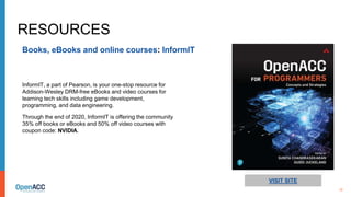 12
RESOURCES
Books, eBooks and online courses: InformIT
VISIT SITE
InformIT, a part of Pearson, is your one-stop resource for
Addison-Wesley DRM-free eBooks and video courses for
learning tech skills including game development,
programming, and data engineering.
Through the end of 2020, InformIT is offering the community
35% off books or eBooks and 50% off video courses with
coupon code: NVIDIA.
 