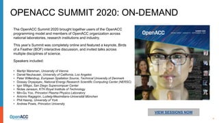 4
VIEW SESSIONS NOW
The OpenACC Summit 2020 brought together users of the OpenACC
programming model and members of OpenACC organization across
national laboratories, research institutions and industry.
This year’s Summit was completely online and featured a keynote, Birds
of a Feather (BOF) interactive discussion, and invited talks across
multiple disciplines of science.
Speakers included:
OPENACC SUMMIT 2020: ON-DEMAND
• Martijn Marsman, University of Vienna
• Daniel Neuhauser, University of California, Los Angeles
• Peter Willendrup, European Spallation Source, Technical University of Denmark
• Dossay Oryspayev, National Energy Research Scientific Computing Center (NERSC)
• Igor Sfiligoi, San Diego Supercompuer Center
• Niclas Jansson, KTH Royal Institute of Technology
• Min-Gu Yoo, Princeton Plasma Physics Laboratory
• Antonio Ragagnin, Ludwig-Maximilians-Universität München
• Phil Hasnip, University of York
• Andrew Powis, Princeton University
 