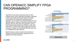 6
READ BLOG
OpenACC has provided a high-level option for GPU
programmers for years. Application developers interested
in GPU-accelerated performance without the details,
complications, and overhead of programming in a
language, such as CUDA, have found OpenACC to be an
attractive solution. However, OpenACC's potential as an
efficient option for other types of accelerators, such as
Field Programmable Gate Arrays (FPGAs), is still under
exploration. A research team with collaborators from the
University of Oregon and Oak Ridge National Laboratory
is investigating this exact question.
Read this blog by Jacob Lambert from University of
Oregon to learn more about their development of an
OpenACC-to-FPGA framework.
CAN OPENACC SIMPLIFY FPGA
PROGRAMMING?
 