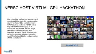 7
READ ARTICLE
Like most of the conferences, seminars, and
workshops taking place this year across the
country and around the world, the recent
GPU hackathon hosted by NERSC was a
fully virtual affair. Held July 13-15 in
conjunction with NVIDIA, the Oak Ridge
Leadership Computing Facility, and
OpenACC as part of the GPU Hackathons
series, the event served as an innovative
model for what could be the next generation
of HPC hackathons.
NERSC HOST VIRTUAL GPU HACKATHON
 