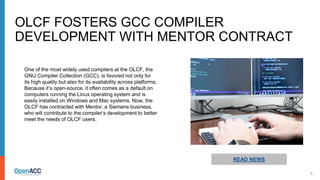 8
READ NEWS
One of the most widely used compilers at the OLCF, the
GNU Compiler Collection (GCC), is favored not only for
its high quality but also for its availability across platforms.
Because it’s open-source, it often comes as a default on
computers running the Linux operating system and is
easily installed on Windows and Mac systems. Now, the
OLCF has contracted with Mentor, a Siemens business,
who will contribute to the compiler’s development to better
meet the needs of OLCF users.
OLCF FOSTERS GCC COMPILER
DEVELOPMENT WITH MENTOR CONTRACT
 