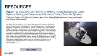 10
RESOURCES
We GPU ported with CUDA the solver module of the Astrometric Verification Unit–Global
Sphere Reconstruction (AVU–GSR) pipeline for the ESA Gaia mission. The code finds the
astrometric parameters of approximately 108 sources, by solving a linear system with the
LSQR. The coefficient matrix is large (10–50 TB) and sparse. The CUDA code accelerates
over the original MPI + OpenMP solver of approximately 14x on CINECA cluster Marconi100.
We migrated the code production to Leonardo, which has 4x GPU memory per node. This
speedup was obtained without computing the system covariances, whose total number is
Nunk × (Nunk − 1)/2 and occupy approximately 1 EB with Nunk approximately 5 × 108. This “Big
Data” problem cannot be solved with standard methods: we defined a two jobs, I/O-based
pipeline, where one job writes the files and the second concurrent job reads them, iteratively
computes the covariances, and deletes them. The covariances calculation does not
significantly slow down the code until a number of covariances elements equal to
approximately 8 × 106 .
Paper: The Gaia AVU–GSR Solver: CPU+GPU Parallel Solutions for Linear
Systems Solving and Covariances Calculation Toward Exascale Systems
Valentina Cesare, Ugo Becciani, Alberto Vecchiato, Mario Gilberto Lattanzi, Marco Aldinucci,
and Beatrice Bucciarelli
READ PAPER
 