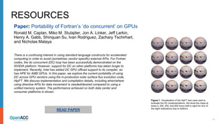 11
RESOURCES
There is a continuing interest in using standard language constructs for accelerated
computing in order to avoid (sometimes vendor-specific) external APIs. For Fortran
codes, the do concurrent (DC) loop has been successfully demonstrated on the
NVIDIA platform. However, support for DC on other platforms has taken longer to
implement. Recently, Intel has added DC GPU offload support to its compiler, as
has HPE for AMD GPUs. In this paper, we explore the current portability of using
DC across GPU vendors using the in-production solar surface flux evolution code,
HipFT. We discuss implementation and compilation details, including when/where
using directive APIs for data movement is needed/desired compared to using a
unified memory system. The performance achieved on both data center and
consumer platforms is shown.
Paper: Portability of Fortran’s ‘do concurrent’ on GPUs
Ronald M. Caplan, Miko M. Stulajiter, Jon A. Linker, Jeff Larkin,
Henry A. Gabb, Shinquan Su, Ivan Rodriguez, Zachary Tschirhart,
and Nicholas Malaya
READ PAPER
Figure 1. Visualization of the HipFT test case used to
evaluate the DC implementations. We show the maps at
times 0, 200, 400, and 600 hours (left to right) for four of
the eight realizations (top to bottom).
 