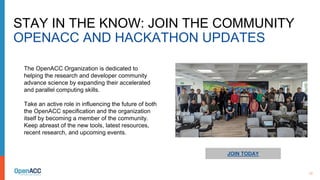 13
STAY IN THE KNOW: JOIN THE COMMUNITY
OPENACC AND HACKATHON UPDATES
JOIN TODAY
The OpenACC Organization is dedicated to
helping the research and developer community
advance science by expanding their accelerated
and parallel computing skills.
Take an active role in influencing the future of both
the OpenACC specification and the organization
itself by becoming a member of the community.
Keep abreast of the new tools, latest resources,
recent research, and upcoming events.
 