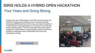 6
READ THE BLOG
Hosting more than 1400 projects in both HPC and AI domains, the
Institute for Development and Resources in Intensive Scientific
Computing (IDRIS) held their fourth consecutive Open Hackathon in
a hybrid format to help applications to run at scale on the Jean Zay
supercomputing system. The event saw eight teams with projects
ranging from bioinformatics to large language model (LLM) training
benefit from dedicated mentor collaboration and community
knowledge exchange.
IDRIS HOLDS A HYBRID OPEN HACKATHON
Four Years and Going Strong
 