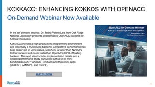8
WATCH NOW
In this on-demand webinar, Dr. Pedro Valero Lara from Oak Ridge
National Laboratory presents an alternative OpenACC backend for
Kokkos: KokkACC.
KokkACC provides a high-productivity programming environment
and potentially a multidevice backend. Competitive performance has
been observed; in some cases, KokkACC is faster than NVIDIA's
CUDA backend and much faster than OpenMP's GPU offloading
backend. This work also includes implementation details and a
detailed performance study conducted with a set of mini-
benchmarks (AXPY and DOT product) and three mini-apps
(LULESH, LAMMPS, and miniFE).
KOKKACC: ENHANCING KOKKOS WITH OPENACC
On-Demand Webinar Now Available
 