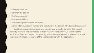 • Filling up the form
• Name of the person
• His/her occupation
• Residential address
• Specimen signature of the applicant
• Name, address, account number and signature of the person introducing the applicant
besides the above information you have to give an understanding that you will
abide by the rules and regulations of the bank, which are it force. At the end of the
application form, you have to put your signature. (In some banks it is required to attach
two passport size photographs of the applicant along with the application.
 