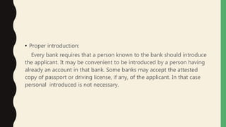 • Proper introduction:
Every bank requires that a person known to the bank should introduce
the applicant. It may be convenient to be introduced by a person having
already an account in that bank. Some banks may accept the attested
copy of passport or driving license, if any, of the applicant. In that case
personal introduced is not necessary.
 