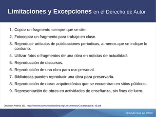 OpenAccess en CSCL
Limitaciones y Excepciones en el Derecho de Autor
1. Copiar un fragmento siempre que se cite.
2. Fotocopiar un fragmento para trabajo en clase.
3. Reproducir artículos de publicaciones periódicas, a menos que se indique lo
contrario.
4. Utilizar fotos o fragmentos de una obra en noticias de actualidad.
5. Reproducción de discursos.
6. Reproducción de una obra para uso personal.
7. Bibliotecas pueden reproducir una obra para preservarla.
8. Reproducción de obras arquitectónica que se encuentran en sitios públicos.
9. Representación de obras en actividades de enseñanza, sin fines de lucro.
Decisión Andina 351: http://intranet.comunidadandina.org/Documentos/Gacetas/gace145.pdf
 