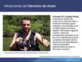 OpenAccess en CSCL
Infracciones del Derecho de Autor
Foto tomada de karisma.org.co/compartirnoesdelito. Licencia CC By
Artículo 271 Código Penal.
Incurrirá en prisión de
cuatro (4) a ocho (8) años y
multa de veintiséis punto
sesenta y seis (26.66) a mil
(1.000) salarios mínimos
legales mensuales vigentes
a quien, salvo las
excepciones previstas en la
ley y sin autorización previa
y expresa del titular de los
derechos correspondientes,
viole los derechos
patrimoniales de autor y
derechos conexos.
http://www.secretariasenado.gov.co/senado/basedoc/ley_1032_2006.html
 