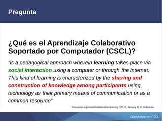 OpenAccess en CSCL
Pregunta
¿Qué es el Aprendizaje Colaborativo
Soportado por Computador (CSCL)?
“is a pedagogical approach wherein learning takes place via
social interaction using a computer or through the Internet.
This kind of learning is characterized by the sharing and
construction of knowledge among participants using
technology as their primary means of communication or as a
common resource”
Computer-supported collaborative learning. (2016, January 7). In Wikipedia
 