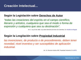 OpenAccess en CSCL
Creación Intelectual...
Según la Legislación sobre Derechos de Autor
“todas las creaciones del espíritu en el campo científico,
literario y artístico, cualquiera que sea el modo o forma de
expresión y cualquiera que sea su destinación”.
Art. 2. Ley 23 de 1982: Ley sobre Derechos de Autor de Colombia. En Alcaldía de Bogotá
Según la Lesgilación sobre Propiedad Industrial
las invenciones, de producto o de procedimiento, deben tener
novedad, nivel inventivo y ser susceptibles de aplicación
industrial.
Art. 14. Decision Andina 486: Propiedad Industrial. En WIPO.
 
