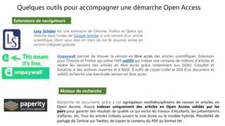 Quelques outils pour accompagner une démarche Open Access
Lazy Scholar est une extension de Chrome, Firefox et Opera qui
cherche dans l’index de Google Scholar si une version d’un article
scientifique (dont vous êtes en train de lire le résumé) existe en
version intégrale gratuite.
Recherche de documents grâce à cet agrégateur multidisciplinaire de revues et articles en
Open Access. Assure indexer uniquement des articles en Open Access validés par les
pairs pour garantir des résultats de qualité ce qui exclut les travaux d’étudiants, les présentations
d’affaires, etc. Tous les articles indexés suivent la voie dorée ou le modèle hybride. Possibilité de
partage de l’article sur Twitter, de copier le contenu du PDF au format txt
Unpaywall permet de trouver la version en libre accès des articles scientifiques. Extension
pour Chrome et Firefox qui utilise l’API oaDOI qui indexe une centaine de millions d’articles et
repère les versions des articles en libre accès grâce notamment aux DOAJ, CrossRef et
DataCite, à des archives ouvertes et à BASE. Il suffit de copier-coller le DOI d’un document et
oaDOI recherche une éventuelle version en libre accès.
Extensions de navigateurs
Moteur de recherche
 