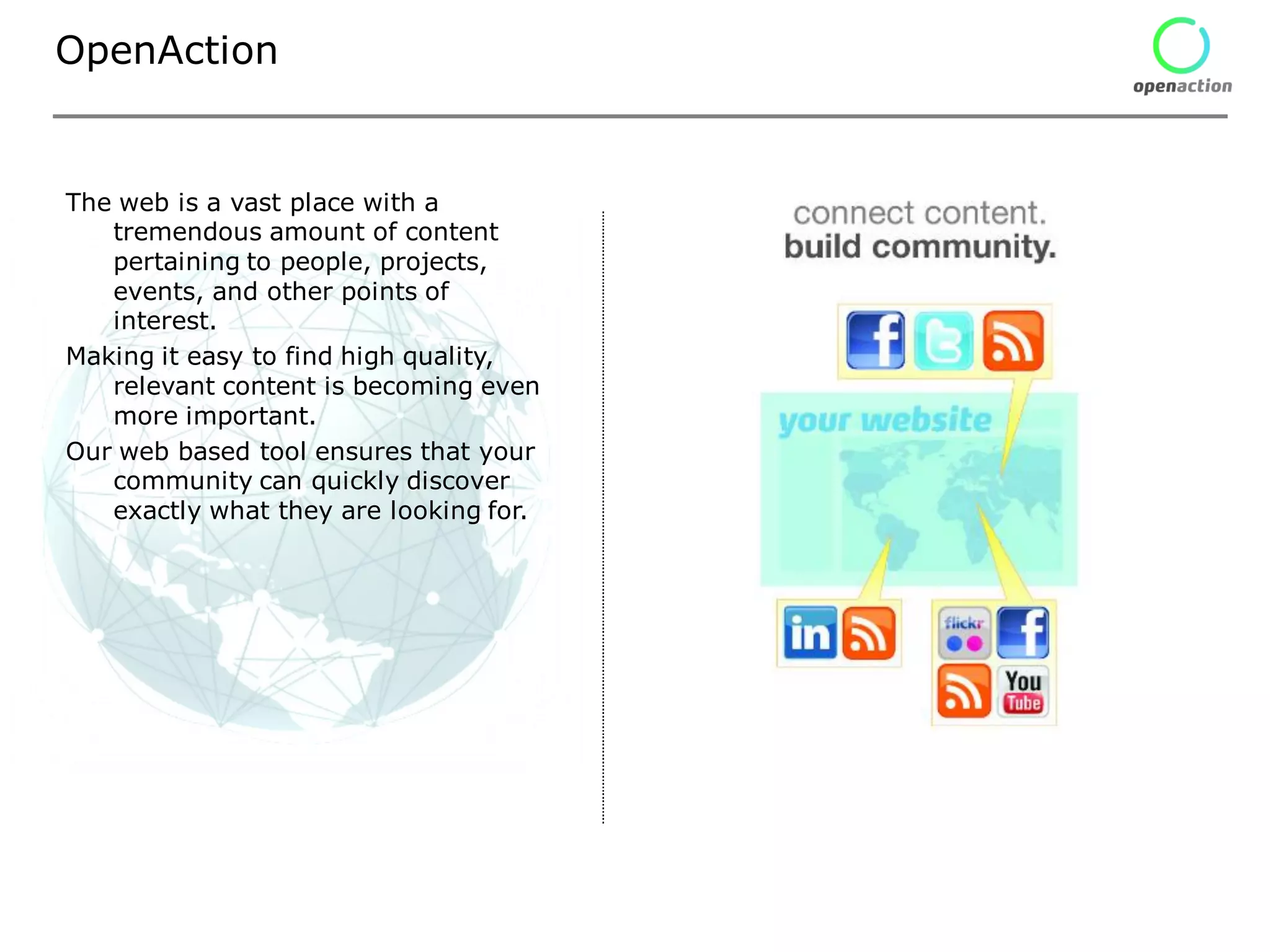 OpenAction


The web is a vast place with a
   tremendous amount of content
   pertaining to people, projects,
   events, and other points of
   interest.
Making it easy to find high quality,
   relevant content is becoming even
   more important.
Our web based tool ensures that your
   community can quickly discover
   exactly what they are looking for.
 