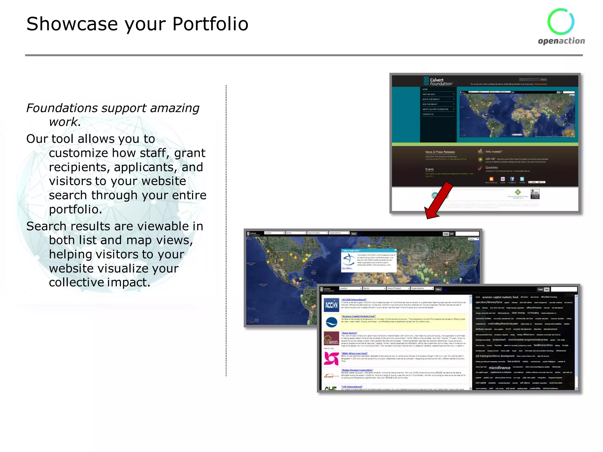 Showcase your Portfolio



Foundations support amazing
   work.
Our tool allows you to
   customize how staff, grant
   recipients, applicants, and
   visitors to your website
   search through your entire
   portfolio.
Search results are viewable in
   both list and map views,
   helping visitors to your
   website visualize your
   collective impact.
 