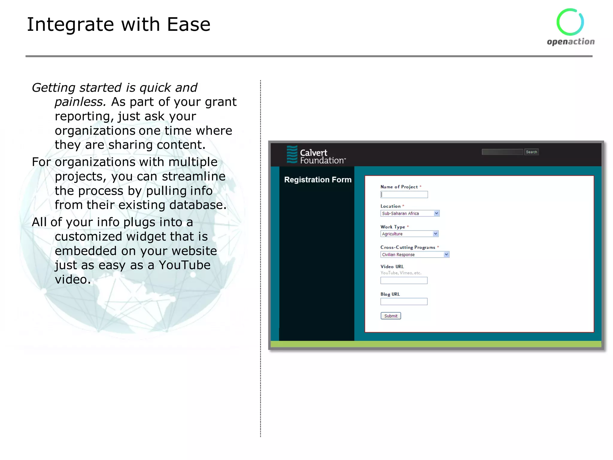Integrate with Ease


Getting started is quick and
     painless. As part of your grant
     reporting, just ask your
     organizations one time where
     they are sharing content.
For organizations with multiple
     projects, you can streamline
     the process by pulling info
     from their existing database.
All of your info plugs into a
     customized widget that is
     embedded on your website
     just as easy as a YouTube
     video.
 
