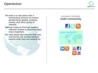 OpenAction


The web is a vast place with a
   tremendous amount of content
   pertaining to people, projects,
   events, and other points of
   interest.
Making it easy to find high quality,
   relevant content is becoming even
   more important.
Our web based tool ensures that your
   community can quickly discover
   exactly what they are looking for.
 
