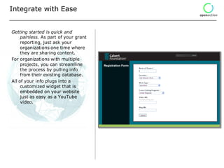 Integrate with Ease


Getting started is quick and
     painless. As part of your grant
     reporting, just ask your
     organizations one time where
     they are sharing content.
For organizations with multiple
     projects, you can streamline
     the process by pulling info
     from their existing database.
All of your info plugs into a
     customized widget that is
     embedded on your website
     just as easy as a YouTube
     video.
 