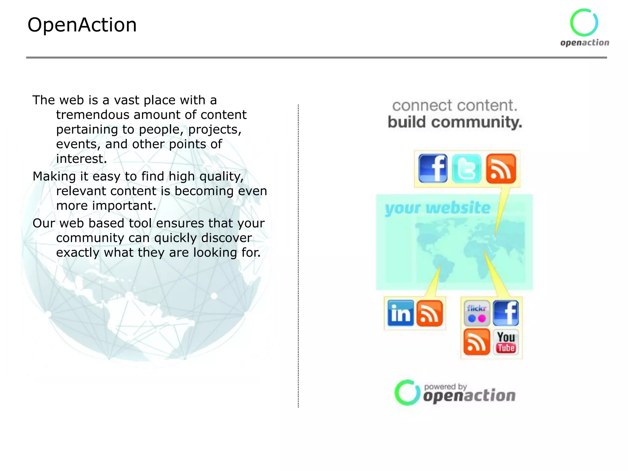 OpenAction


The web is a vast place with a
   tremendous amount of content
   pertaining to people, projects,
   events, and other points of
   interest.
Making it easy to find high quality,
   relevant content is becoming even
   more important.
Our web based tool ensures that your
   community can quickly discover
   exactly what they are looking for.
 