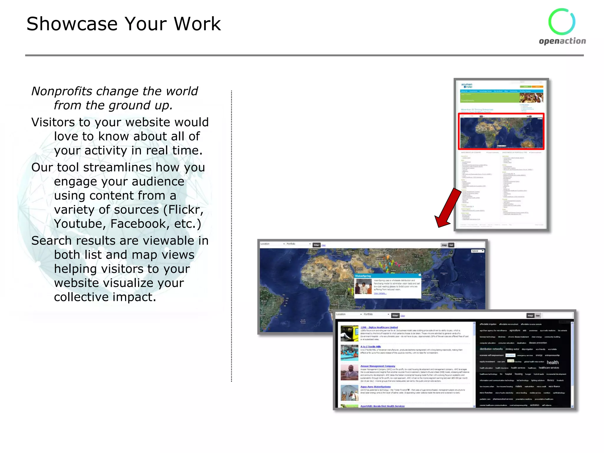 Showcase Your Work


Nonprofits change the world
    from the ground up.
Visitors to your website would
    love to know about all of
    your activity in real time.
Our tool streamlines how you
    engage your audience
    using content from a
    variety of sources (Flickr,
    Youtube, Facebook, etc.)
Search results are viewable in
    both list and map views
    helping visitors to your
    website visualize your
    collective impact.
 