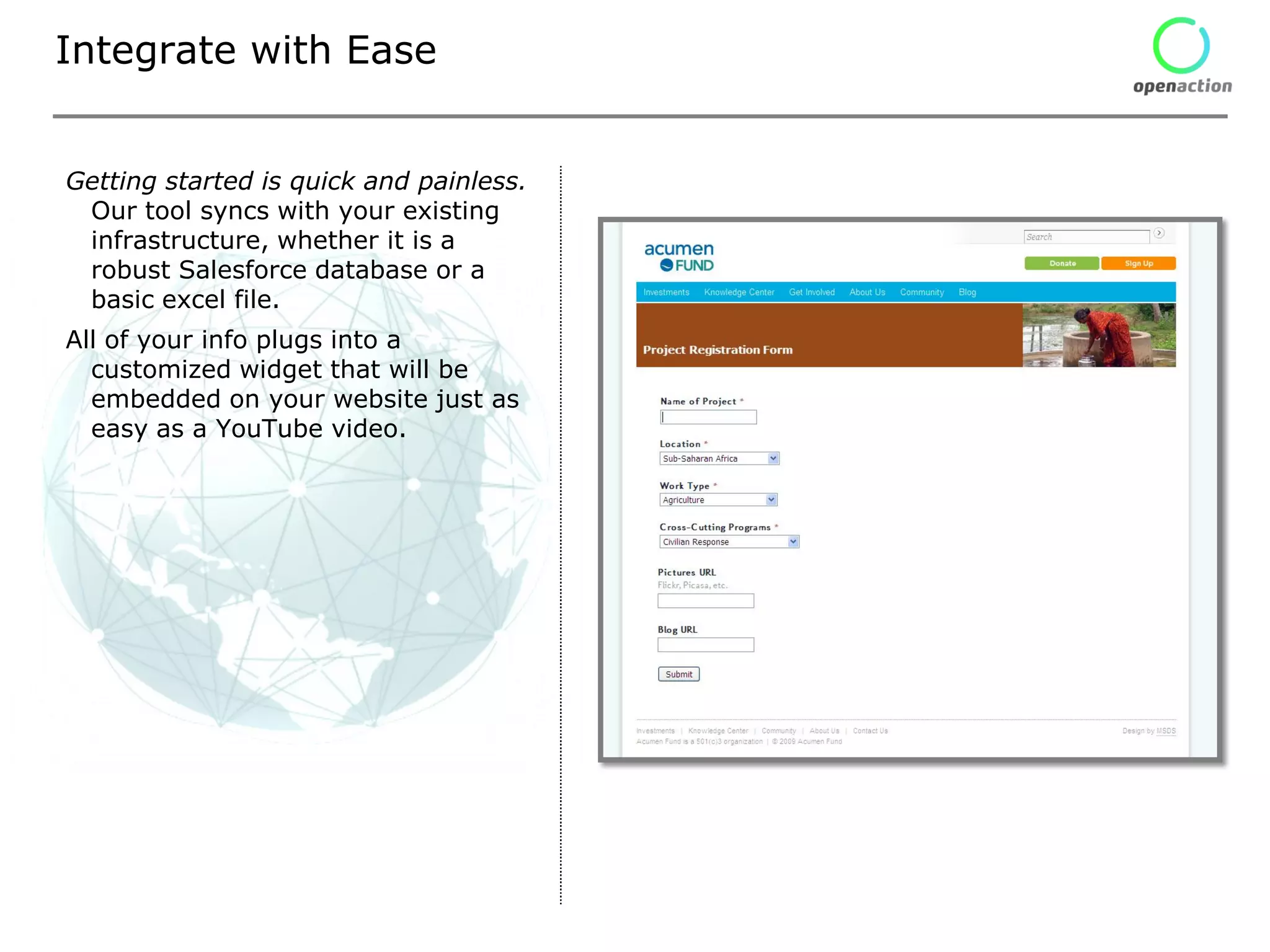 Integrate with Ease


Getting started is quick and painless.
 Our tool syncs with your existing
 infrastructure, whether it is a
 robust Salesforce database or a
 basic excel file.
All of your info plugs into a
  customized widget that will be
  embedded on your website just as
  easy as a YouTube video.
 