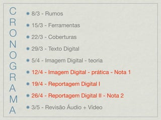 C   8/3 - Rumos
R   15/3 - Ferramentas
O   22/3 - Coberturas
N   29/3 - Texto Digital
O   5/4 - Imagem Digital - teoria
G   12/4 - Imagem Digital - prática - Nota 1
R
    19/4 - Reportagem Digital I
A
    26/4 - Reportagem Digital II - Nota 2
M
    3/5 - Revisão Áudio + Vídeo
A
 