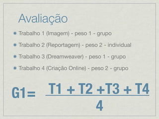 Avaliação
 Trabalho 1 (Imagem) - peso 1 - grupo

 Trabalho 2 (Reportagem) - peso 2 - individual

 Trabalho 3 (Dreamweaver) - peso 1 - grupo

 Trabalho 4 (Criação Online) - peso 2 - grupo




G1= T1 + T2 +T3 + T4
            4
 