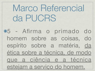 Marco Referencial
  da PUCRS
5 - Aﬁrma o primado do
homem sobre as coisas, do
espírito sobre a matéria, da
ética sobre a técnica, de modo
que a ciência e a técnica
estejam a serviço do homem.
 