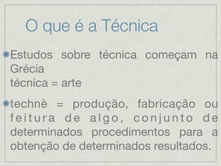 O que é a Técnica
Estudos sobre técnica começam na
Grécia
técnica = arte
technè = produção, fabricação ou
feitura de algo, conjunto de
determinados procedimentos para a
obtenção de determinados resultados.
 
