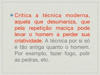Critica a técnica moderna,
aquela que desumaniza, que
pela repetição maciça pode
levar o homem a perder sua
criatividade. A técnica por si só
é tão antiga quanto o homem.
Por exemplo, fazer fogo, polir
as pedras, etc.
 