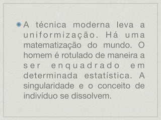 A técnica moderna leva a
uniformização. Há uma
matematização do mundo. O
homem é rotulado de maneira a
ser enquadrado em
determinada estatística. A
singularidade e o conceito de
indivíduo se dissolvem.
 