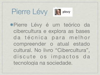 Pierre Lévy
Pierre Lévy é um teórico da
cibercultura e explora as bases
da técnica para melhor
compreender o atual estado
cultural. No livro “Cibercultura”,
discute os impactos da
tecnologia na sociedade.
 