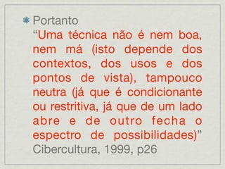 Portanto
“Uma técnica não é nem boa,
nem má (isto depende dos
contextos, dos usos e dos
pontos de vista), tampouco
neutra (já que é condicionante
ou restritiva, já que de um lado
abre e de outro fecha o
espectro de possibilidades)”
Cibercultura, 1999, p26
 
