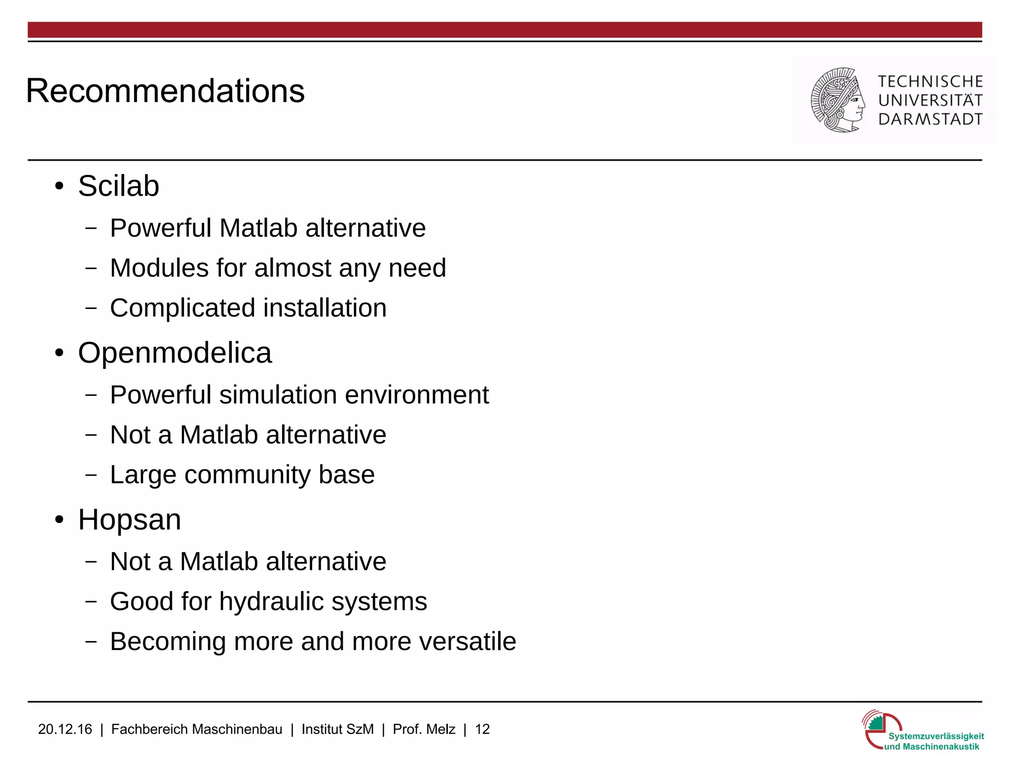 20.12.16 | Fachbereich Maschinenbau | Institut SzM | Prof. Melz | 12
Recommendations
● Scilab
– Powerful Matlab alternative
– Modules for almost any need
– Complicated installation
● Openmodelica
– Powerful simulation environment
– Not a Matlab alternative
– Large community base
● Hopsan
– Not a Matlab alternative
– Good for hydraulic systems
– Becoming more and more versatile
 