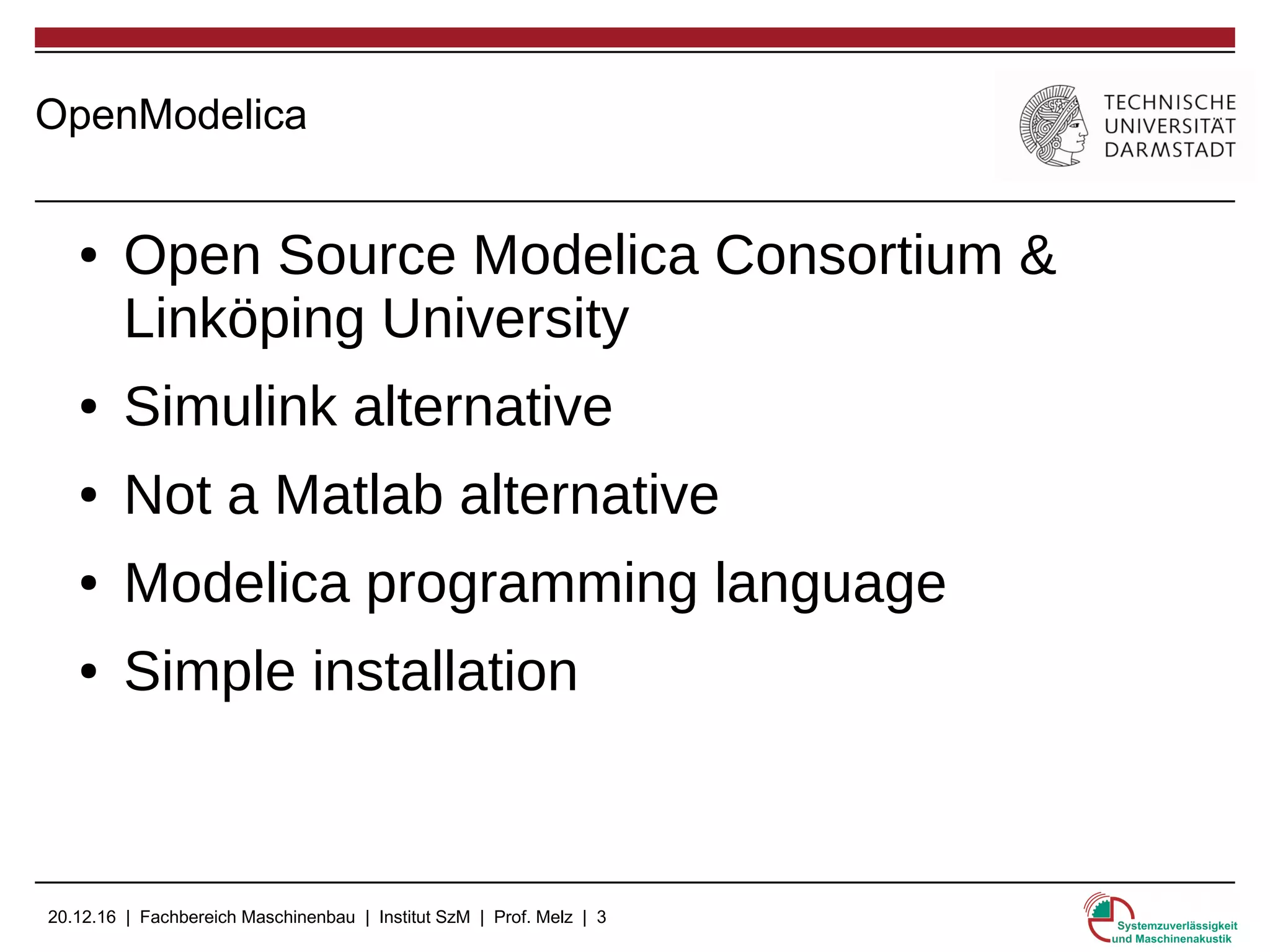 20.12.16 | Fachbereich Maschinenbau | Institut SzM | Prof. Melz | 3
OpenModelica
● Open Source Modelica Consortium &
Linköping University
● Simulink alternative
● Not a Matlab alternative
● Modelica programming language
● Simple installation
 